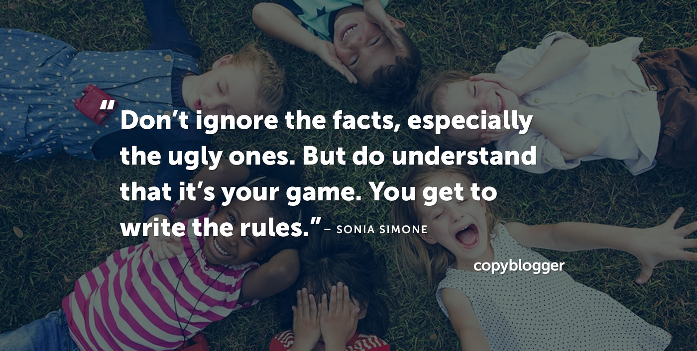 "Don't ignore the facts, especially the ugly ones. But do understand that it's your game. You get to write the rules." – Sonia Simone