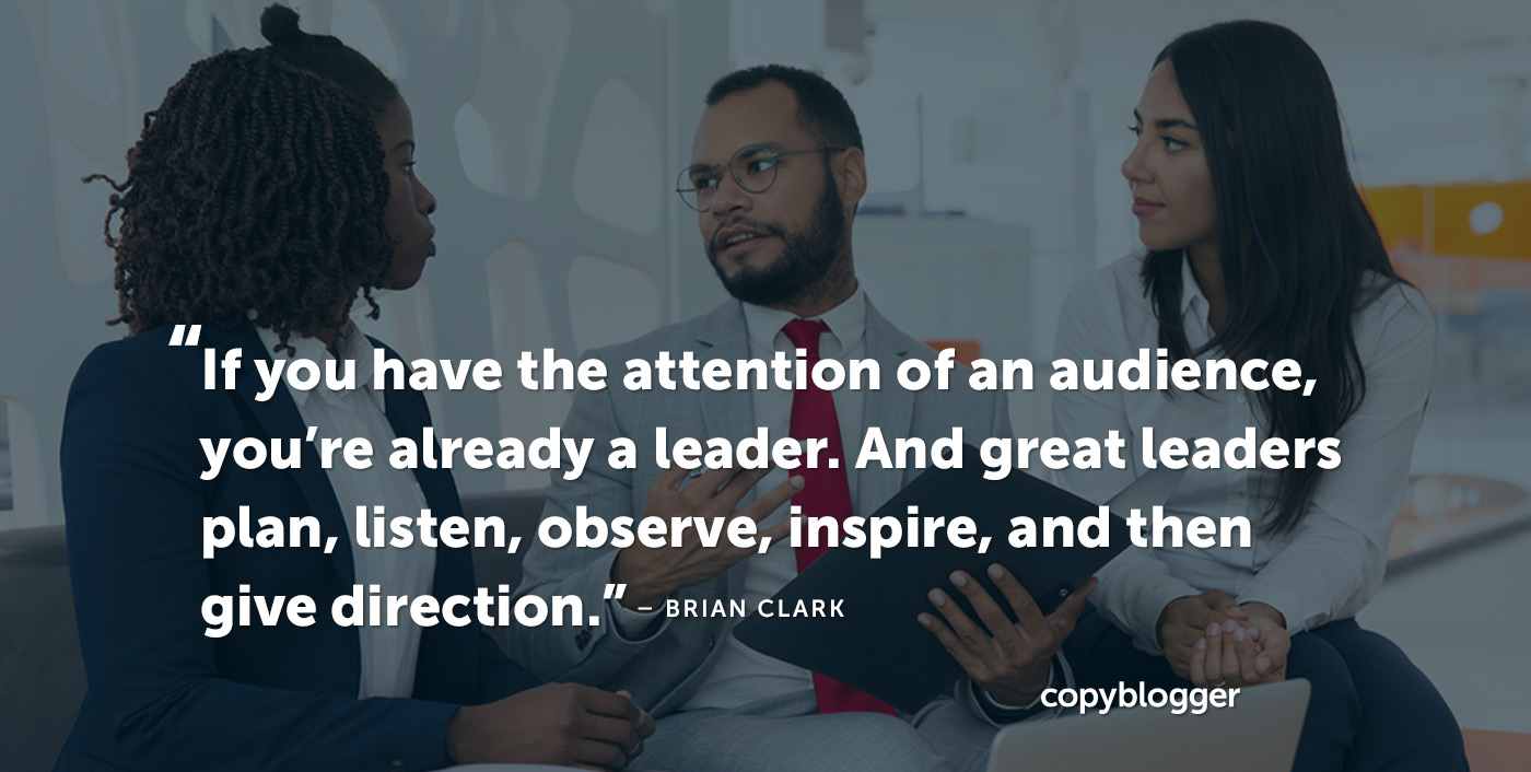 If you have the attention of an audience, you’re already a leader. And great leaders plan, listen, observe, inspire, and then give direction. – Brian Clark