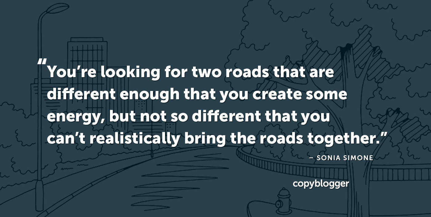 You’re looking for two roads that are different enough that you create some energy, but not so different that you can’t realistically bring the roads together. – Sonia Simone