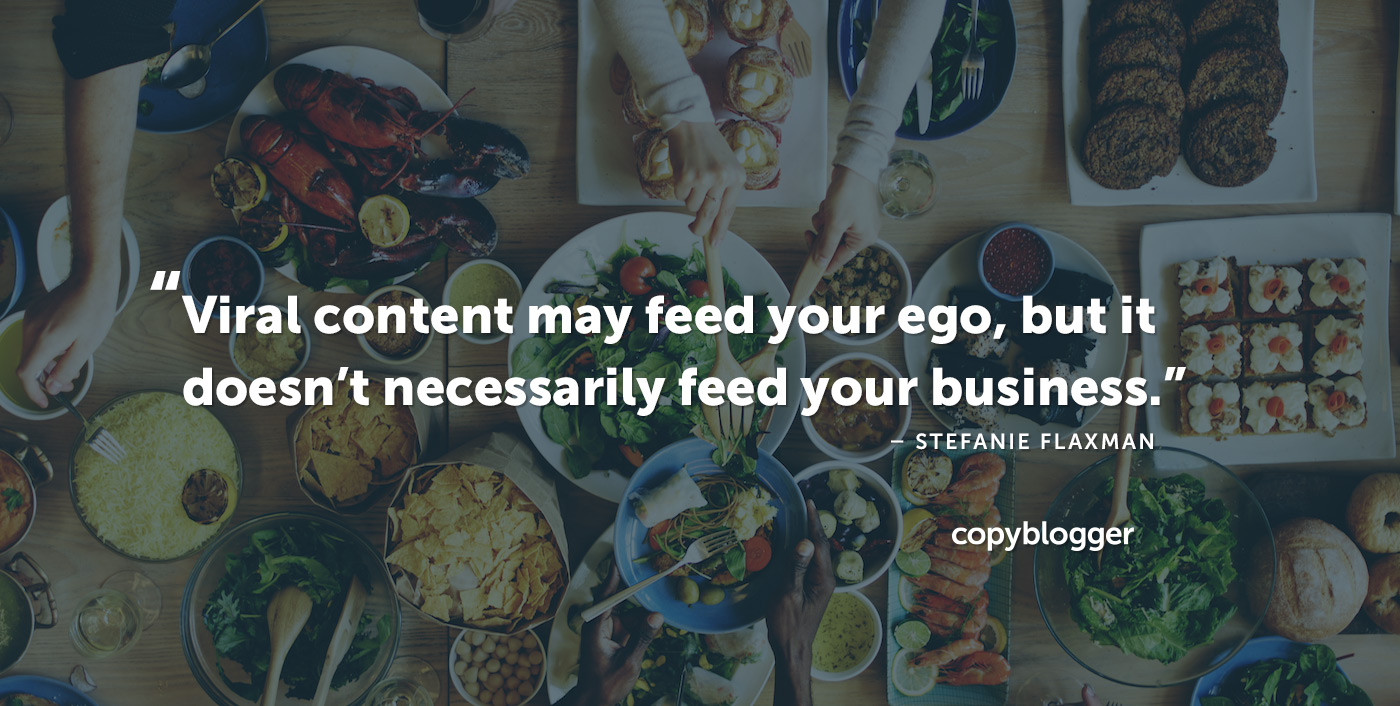 Viral content may feed your ego, but it doesn’t necessarily feed your business. – Stefanie Flaxman