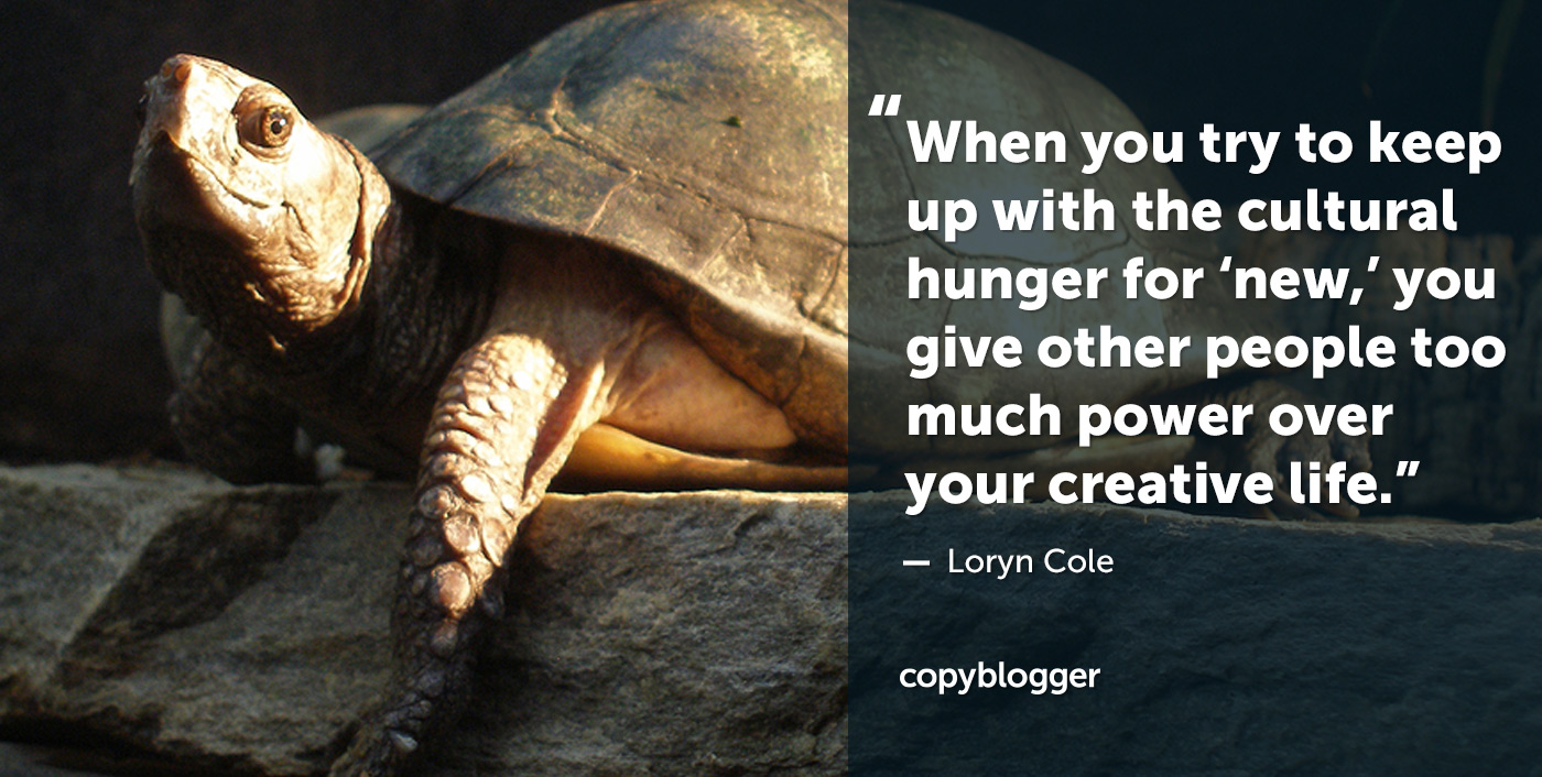 When you try to keep up with the cultural hunger for ‘new,’ you give other people too much power over your creative life. – Loryn Cole